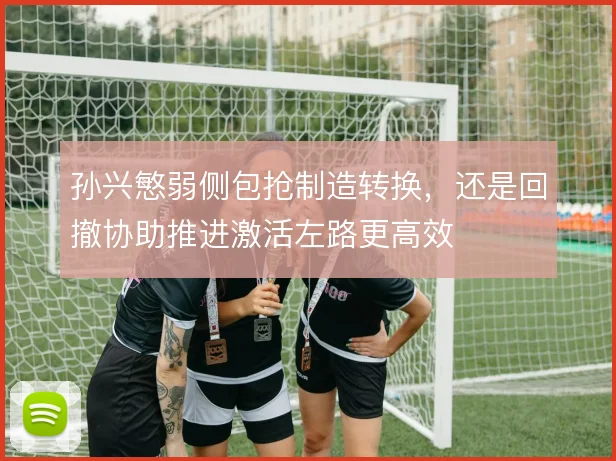 孙兴慜弱侧包抢制造转换，还是回撤协助推进激活左路更高效