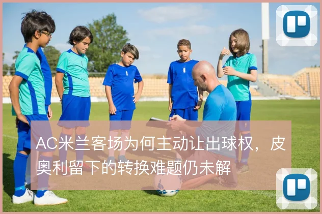 AC米兰客场为何主动让出球权,皮奥利留下的转换难题仍未解