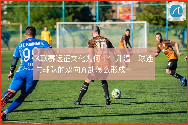 K联赛远征文化为何十年升温，球迷与球队的双向奔赴怎么形成