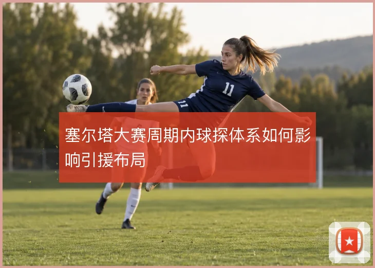 塞尔塔大赛周期内球探体系如何影响引援布局
