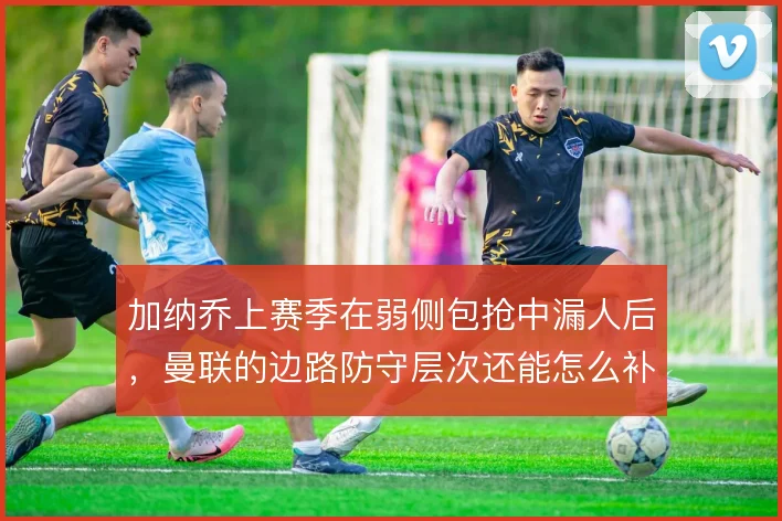 加纳乔上赛季在弱侧包抢中漏人后，曼联的边路防守层次还能怎么补