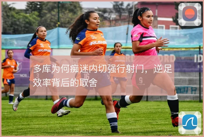 多库为何痴迷内切强行射门,逆足效率背后的取舍