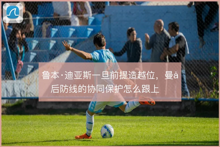 鲁本·迪亚斯一旦前提造越位,曼城后防线的协同保护怎么跟上
