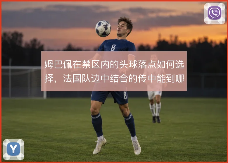 姆巴佩在禁区内的头球落点如何选择,法国队边中结合的传中能到哪一步