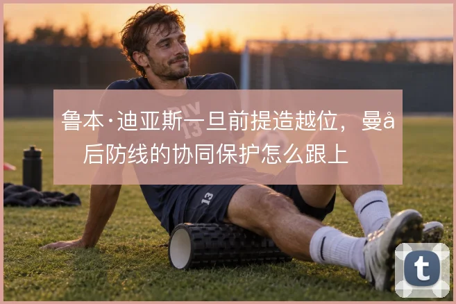鲁本·迪亚斯一旦前提造越位,曼城后防线的协同保护怎么跟上