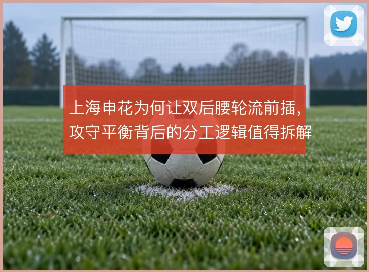 上海申花为何让双后腰轮流前插，攻守平衡背后的分工逻辑值得拆解
