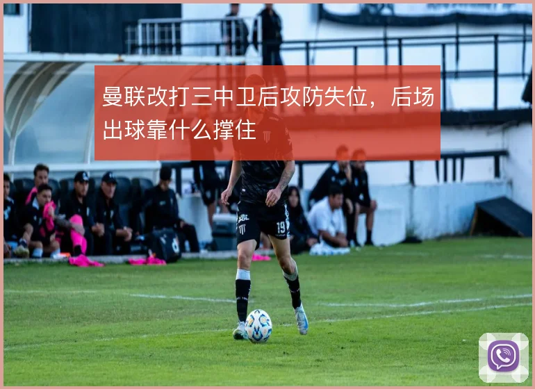 曼联改打三中卫后攻防失位，后场出球靠什么撑住