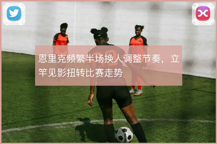 恩里克频繁半场换人调整节奏，立竿见影扭转比赛走势