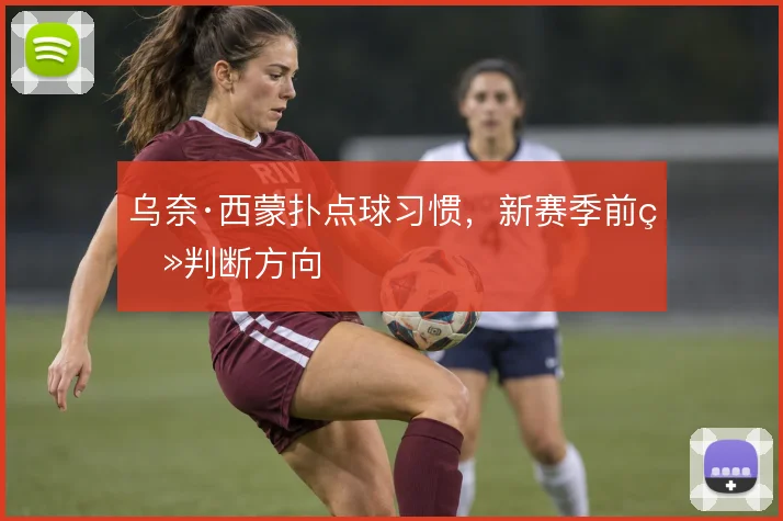 乌奈·西蒙扑点球习惯，新赛季前瞻判断方向