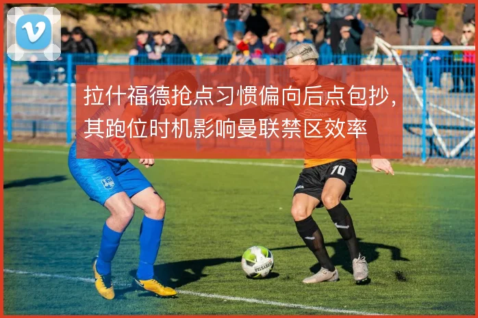 拉什福德抢点习惯偏向后点包抄，其跑位时机影响曼联禁区效率