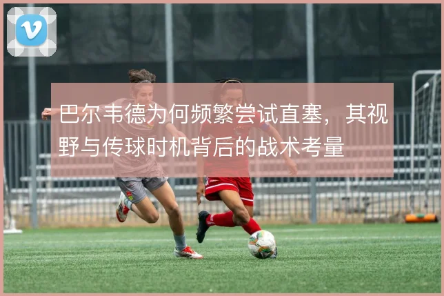 巴尔韦德为何频繁尝试直塞，其视野与传球时机背后的战术考量
