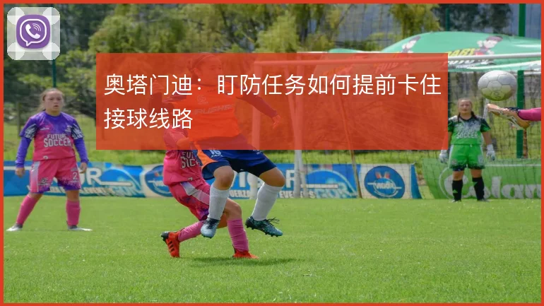 奥塔门迪：盯防任务如何提前卡住接球线路